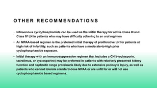 O T H E R R E C O M M E N D AT I O N S
• Intravenous cyclophosphamide can be used as the initial therapy for active Class III and
Class IV LN in patients who may have difficulty adhering to an oral regimen
• An MPAA-based regimen is the preferred initial therapy of proliferative LN for patients at
high risk of infertility, such as patients who have a moderate-to-high prior
cyclophosphamide exposure.
• Initial therapy with an immunosuppressive regimen that includes a CNI (voclosporin,
tacrolimus, or cyclosporine) may be preferred in patients with relatively preserved kidney
function and nephrotic range proteinuria likely due to extensive podocyte injury, as well as
patients who cannot tolerate standard-dose MPAA or are unfit for or will not use
cyclophosphamide based regimens.
 