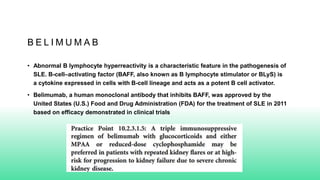 B E L I M U M A B
• Abnormal B lymphocyte hyperreactivity is a characteristic feature in the pathogenesis of
SLE. B-cell–activating factor (BAFF, also known as B lymphocyte stimulator or BLyS) is
a cytokine expressed in cells with B-cell lineage and acts as a potent B cell activator.
• Belimumab, a human monoclonal antibody that inhibits BAFF, was approved by the
United States (U.S.) Food and Drug Administration (FDA) for the treatment of SLE in 2011
based on efficacy demonstrated in clinical trials
 
