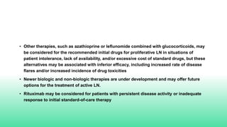 • Other therapies, such as azathioprine or leflunomide combined with glucocorticoids, may
be considered for the recommended initial drugs for proliferative LN in situations of
patient intolerance, lack of availability, and/or excessive cost of standard drugs, but these
alternatives may be associated with inferior efficacy, including increased rate of disease
flares and/or increased incidence of drug toxicities
• Newer biologic and non-biologic therapies are under development and may offer future
options for the treatment of active LN.
• Rituximab may be considered for patients with persistent disease activity or inadequate
response to initial standard-of-care therapy
 