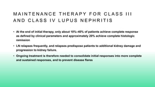 M A I N T E N A N C E T H E R A P Y F O R C L A S S I I I
A N D C L A S S I V L U P U S N E P H R I T I S
• At the end of initial therapy, only about 10%–40% of patients achieve complete response
as defined by clinical parameters and approximately 20% achieve complete histologic
remission
• LN relapses frequently, and relapses predispose patients to additional kidney damage and
progression to kidney failure.
• Ongoing treatment is therefore needed to consolidate initial responses into more complete
and sustained responses, and to prevent disease flares
 