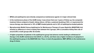 • MPAA and azathioprine were directly compared as maintenance agents in 2 major clinical trials
• In the maintenance phase of the ALMS study, it was shown that over 3 years of follow-up, the composite
treatment failure endpoint of death, kidney failure, LN flare, sustained doubling of SCr, or requirement for
rescue therapy was observed in 16% of MMF-treated patients and in 32% of azathioprine-treated patients
• Mycophenolate Mofetil Versus Azathioprine for Maintenance Therapy of Lupus Nephritis (MAINTAIN) trial
showed no difference in time to kidney flare between the 2 groups, with a cumulative kidney flare rate of
around 20% in both groups after 36 months
• A higher proportion of patients in the azathioprine group had adverse events leading to withdrawal of
therapy in the ALMS maintenance trial (39.6% vs. 25.2%), and there was a higher incidence of cytopenia in
the azathioprine group in the MAINTAIN trial. Thus, in most LN populations, MMF (MPAA) is the maintenance
drug of choice.
 