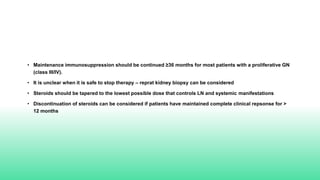• Maintenance immunosuppression should be continued ≥36 months for most patients with a proliferative GN
(class III/IV).
• It is unclear when it is safe to stop therapy – reprat kidney biopsy can be considered
• Steroids should be tapered to the lowest possible dose that controls LN and systemic manifestations
• Discontinuation of steroids can be considered if patients have maintained complete clinical repsonse for >
12 months
 