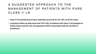 A S U G G E S T E D A P P R O A C H T O T H E
M A N A G E M E N T O F PAT I E N T S W I T H P U R E
C L A S S V L N
• Class V LN (membranous lupus nephritis) accounts for 5%–10% of all LN cases.
• Long-term follow-up data show that 10%–30% of patients with class V LN progress to
kidney failure and the risk of progressive CKD is associated with the severity of
proteinuria.
 