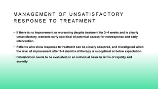 M A N A G E M E N T O F U N S AT I S F A C T O R Y
R E S P O N S E T O T R E AT M E N T
• If there is no improvement or worsening despite treatment for 3–4 weeks and is clearly
unsatisfactory, warrants early appraisal of potential causes for nonresponse and early
intervention.
• Patients who show response to treatment can be closely observed, and investigated when
the level of improvement after 3–4 months of therapy is suboptimal or below expectation.
• Deterioration needs to be evaluated on an individual basis in terms of rapidity and
severity.
 