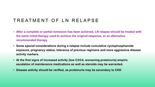 T R E AT M E N T O F L N R E L A P S E
• After a complete or partial remission has been achieved, LN relapse should be treated with
the same initial therapy used to achieve the original response, or an alternative
recommended therapy
• Some special considerations during a relapse include cumulative cyclophosphamide
exposure, pregnancy status, tolerance of previous regimens and more aggressive disease
activity markers.
• At the first signs of increased activity (low C3/C4, worsening proteinuria) empiric
escalation of maintenance medications as well as steroids may be warranted.
• Disease activity should be verified, as proteinuria may be secondary to CKD
 