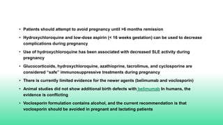 • Patients should attempt to avoid pregnancy until >6 months remission
• Hydroxychloroquine and low-dose aspirin (< 16 weeks gestation) can be used to decrease
complications during pregnancy
• Use of hydroxychloroquine has been associated with decreased SLE activity during
pregnancy
• Glucocorticoids, hydroxychloroquine, azathioprine, tacrolimus, and cyclosporine are
considered “safe” immunosuppressive treatments during pregnancy
• There is currently limited evidence for the newer agents (belimumab and voclosporin)
• Animal studies did not show additional birth defects with belimumab In humans, the
evidence is conflicting
• Voclosporin formulation contains alcohol, and the current recommendation is that
voclosporin should be avoided in pregnant and lactating patients
 