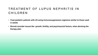 T R E AT M E N T O F L U P U S N E P H R I T I S I N
C H I L D R E N
• Treat pediatric patients with LN using immunosuppression regimens similar to those used
in adults
• Should consider issues like growth, fertility, and psychosocial factors, when devising the
therapy plan
 