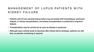 M A N A G E M E N T O F L U P U S PAT I E N T S W I T H
K I D N E Y F A I L U R E
• Patients with LN who develop kidney failure may be treated with hemodialysis, peritoneal
dialysis, or kidney transplantation; and kidney transplantation is preferred to long-term
dialysis
• Transplantation may be carried out as soon as disease is quiescent
• Although lupus activity tends to decrease after kidney failure develops, patients can still
flare so periodic monitoring is required
 