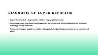 D I A G N O S I S O F L U P U S N E P H R I T I S
• Lupus Nephritis (LN) - diagnosed by a kidney biopsy (gold standard)
• Six classes based on a classification system by the International Society of Nephrology and Renal
Pathology Society (ISN/RPS)
• Treatment strategies guided not only by histology but also by clinical parameters like proteinuria and
eGFR
 