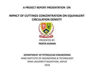 A PROJECT REPORT PRESENTATION ON
IMPACT OF CUTTINGS CONCENTRATION ON EQUIVALENT
CIRCULATION DENSITY
PRESENTED BY-
PRATIK KUMAR
DEPARTMENT OF PETROLEUM ENGINEERING
NIMS INSTITUTE OF ENGINEERING & TECHNOLOGY
NIMS UNIVERSITY RAJASTHAN, JAIPUR
2018
 