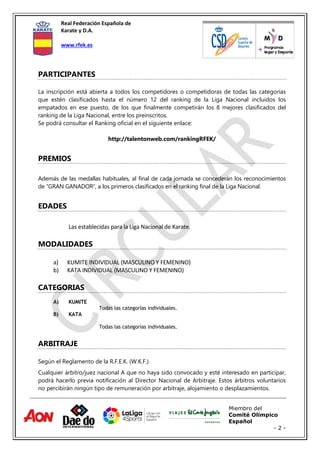 Real Federación Española de
Karate y D.A.
www.rfek.es
Miembro del
Comité Olímpico
Español
- 2 -
PARTICIPANTES
La inscripción está abierta a todos los competidores o competidoras de todas las categorías
que estén clasificados hasta el número 12 del ranking de la Liga Nacional incluidos los
empatados en ese puesto, de los que finalmente competirán los 8 mejores clasificados del
ranking de la Liga Nacional, entre los preinscritos.
Se podrá consultar el Ranking oficial en el siguiente enlace:
http://talentonweb.com/rankingRFEK/
PREMIOS
Además de las medallas habituales, al final de cada jornada se concederán los reconocimientos
de “GRAN GANADOR”, a los primeros clasificados en el ranking final de la Liga Nacional.
EDADES
Las establecidas para la Liga Nacional de Karate.
MODALIDADES
a) KUMITE INDIVIDUAL (MASCULINO Y FEMENINO)
b) KATA INDIVIDUAL (MASCULINO Y FEMENINO)
CATEGORIAS
A) KUMITE
Todas las categorías individuales.
B) KATA
Todas las categorías individuales.
ARBITRAJE
Según el Reglamento de la R.F.E.K. (W.K.F.).
Cualquier árbitro/juez nacional A que no haya sido convocado y esté interesado en participar,
podrá hacerlo previa notificación al Director Nacional de Arbitraje. Estos árbitros voluntarios
no percibirán ningún tipo de remuneración por arbitraje, alojamiento o desplazamientos.
 