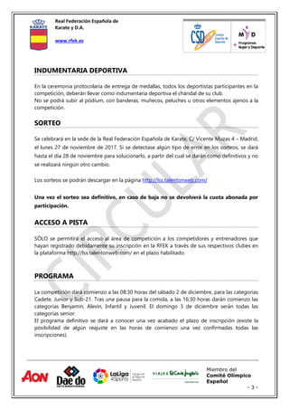 Real Federación Española de
Karate y D.A.
www.rfek.es
Miembro del
Comité Olímpico
Español
- 3 -
INDUMENTARIA DEPORTIVA
En la ceremonia protocolaria de entrega de medallas, todos los deportistas participantes en la
competición, deberán llevar como indumentaria deportiva el chándal de su club.
No se podrá subir al pódium, con banderas, muñecos, peluches u otros elementos ajenos a la
competición.
SORTEO
Se celebrará en la sede de la Real Federación Española de Karate, C/ Vicente Muzas 4 – Madrid,
el lunes 27 de noviembre de 2017. Si se detectase algún tipo de error en los sorteos, se dará
hasta el día 28 de noviembre para solucionarlo, a partir del cual se darán como definitivos y no
se realizará ningún otro cambio.
Los sorteos se podrán descargar en la página http://lss.talentonweb.com/
Una vez el sorteo sea definitivo, en caso de baja no se devolverá la cuota abonada por
participación.
ACCESO A PISTA
SÓLO se permitirá el acceso al área de competición a los competidores y entrenadores que
hayan registrado debidamente su inscripción en la RFEK a través de sus respectivos clubes en
la plataforma http://lss.talentonweb.com/ en el plazo habilitado.
PROGRAMA
La competición dará comienzo a las 08:30 horas del sábado 2 de diciembre, para las categorías
Cadete, Junior y Sub-21. Tras una pausa para la comida, a las 16:30 horas darán comienzo las
categorías Benjamin, Alevin, Infantil y Juvenil. El domingo 3 de diciembre serán todas las
categorías senior.
El programa definitivo se dará a conocer una vez acabado el plazo de inscripción (existe la
posibilidad de algún reajuste en las horas de comienzo una vez confirmadas todas las
inscripciones).
 