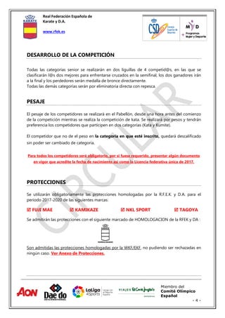 Real Federación Española de
Karate y D.A.
www.rfek.es
Miembro del
Comité Olímpico
Español
- 4 -
DESARROLLO DE LA COMPETICIÓN
Todas las categorías senior se realizarán en dos liguillas de 4 competid@s, en las que se
clasificarán l@s dos mejores para enfrentarse cruzados en la semifinal, los dos ganadores irán
a la final y los perdedores serán medalla de bronce directamente.
Todas las demás categorías serán por eliminatoria directa con repesca.
PESAJE
El pesaje de los competidores se realizará en el Pabellón, desde una hora antes del comienzo
de la competición mientras se realiza la competición de kata. Se realizará por pesos y tendrán
preferencia los competidores que participen en dos categorías (Kata y Kumite).
El competidor que no de el peso en la categoría en que esté inscrito, quedará descalificado
sin poder ser cambiado de categoría.
Para todos los competidores será obligatorio, por si fuese requerido, presentar algún documento
en vigor que acredite la fecha de nacimiento así como la Licencia federativa única de 2017.
PROTECCIONES
Se utilizarán obligatoriamente las protecciones homologadas por la R.F.E.K. y D.A. para el
periodo 2017-2020 de las siguientes marcas:
 FUJI MAE  KAMIKAZE  NKL SPORT  TAGOYA
Se admitirán las protecciones con el siguiente marcado de HOMOLOGACION de la RFEK y DA :
Son admitidas las protecciones homologadas por la WKF/EKF, no pudiendo ser rechazadas en
ningún caso. Ver Anexo de Protecciones.
 