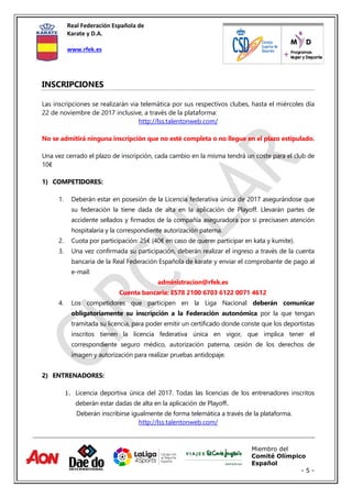 Real Federación Española de
Karate y D.A.
www.rfek.es
Miembro del
Comité Olímpico
Español
- 5 -
INSCRIPCIONES
Las inscripciones se realizarán via telemática por sus respectivos clubes, hasta el miércoles día
22 de noviembre de 2017 inclusive, a través de la plataforma:
http://lss.talentonweb.com/
No se admitirá ninguna inscripción que no esté completa o no llegue en el plazo estipulado.
Una vez cerrado el plazo de inscripción, cada cambio en la misma tendrá un coste para el club de
10€
1) COMPETIDORES:
1. Deberán estar en posesión de la Licencia federativa única de 2017 asegurándose que
su federación la tiene dada de alta en la aplicación de Playoff. Llevarán partes de
accidente sellados y firmados de la compañía aseguradora por si precisasen atención
hospitalaria y la correspondiente autorización paterna.
2. Cuota por participación: 25€ (40€ en caso de querer participar en kata y kumite).
3. Una vez confirmada su participación, deberán realizar el ingreso a través de la cuenta
bancaria de la Real Federación Española de karate y enviar el comprobante de pago al
e-mail:
administracion@rfek.es
Cuenta bancaria: ES78 2100 6703 6122 0071 4612
4. Los competidores que participen en la Liga Nacional deberán comunicar
obligatoriamente su inscripción a la Federación autonómica por la que tengan
tramitada su licencia, para poder emitir un certificado donde conste que los deportistas
inscritos tienen la licencia federativa única en vigor, que implica tener el
correspondiente seguro médico, autorización paterna, cesión de los derechos de
imagen y autorización para realizar pruebas antidopaje.
2) ENTRENADORES:
1. Licencia deportiva única del 2017. Todas las licencias de los entrenadores inscritos
deberán estar dadas de alta en la aplicación de Playoff.
Deberán inscribirse igualmente de forma telemática a través de la plataforma.
http://lss.talentonweb.com/
 