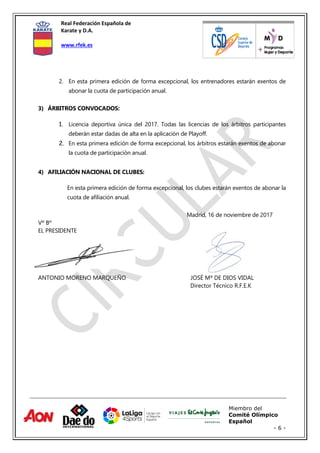 Real Federación Española de
Karate y D.A.
www.rfek.es
Miembro del
Comité Olímpico
Español
- 6 -
2. En esta primera edición de forma excepcional, los entrenadores estarán exentos de
abonar la cuota de participación anual.
3) ÁRBITROS CONVOCADOS:
1. Licencia deportiva única del 2017. Todas las licencias de los árbitros participantes
deberán estar dadas de alta en la aplicación de Playoff.
2. En esta primera edición de forma excepcional, los árbitros estarán exentos de abonar
la cuota de participación anual.
4) AFILIACIÓN NACIONAL DE CLUBES:
En esta primera edición de forma excepcional, los clubes estarán exentos de abonar la
cuota de afiliación anual.
Madrid, 16 de noviembre de 2017
Vº Bº
EL PRESIDENTE
ANTONIO MORENO MARQUEÑO JOSÉ Mª DE DIOS VIDAL
Director Técnico R.F.E.K
 