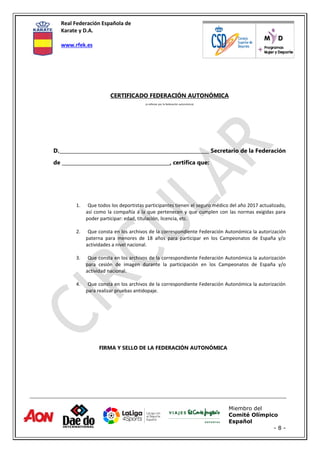 Real Federación Española de
Karate y D.A.
www.rfek.es
Miembro del
Comité Olímpico
Español
- 8 -
CERTIFICADO FEDERACIÓN AUTONÓMICA
(a rellenar por la federación autonómica)
D._____________________________________________________________ Secretario de la Federación
de ____________________________________________, certifica que:
1. Que todos los deportistas participantes tienen el seguro médico del año 2017 actualizado,
así como la compañía a la que pertenecen y que cumplen con las normas exigidas para
poder participar: edad, titulación, licencia, etc.
2. Que consta en los archivos de la correspondiente Federación Autonómica la autorización
paterna para menores de 18 años para participar en los Campeonatos de España y/o
actividades a nivel nacional.
3. Que consta en los archivos de la correspondiente Federación Autonómica la autorización
para cesión de imagen durante la participación en los Campeonatos de España y/o
actividad nacional.
4. Que consta en los archivos de la correspondiente Federación Autonómica la autorización
para realizar pruebas antidopaje.
FIRMA Y SELLO DE LA FEDERACIÓN AUTONÓMICA
 