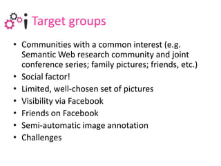 Target groupsCommunitieswith a commoninterest (e.g. Semantic Web researchcommunity and jointconferenceseries; familypictures; friends, etc.) Socialfactor!Limited, well-chosenset of picturesVisibility via Facebook Friends on Facebook Semi-automatic image annotationChallenges