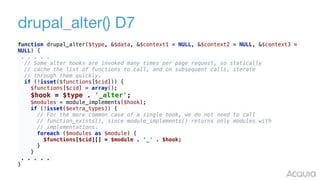 drupal_alter() D7
function drupal_alter($type, &$data, &$context1 = NULL, &$context2 = NULL, &$context3 =
NULL) { 
. . . . . 
// Some alter hooks are invoked many times per page request, so statically 
// cache the list of functions to call, and on subsequent calls, iterate 
// through them quickly. 
if (!isset($functions[$cid])) { 
$functions[$cid] = array(); 
$hook = $type . '_alter'; 
$modules = module_implements($hook); 
if (!isset($extra_types)) { 
// For the more common case of a single hook, we do not need to call 
// function_exists(), since module_implements() returns only modules with 
// implementations. 
foreach ($modules as $module) { 
$functions[$cid][] = $module . '_' . $hook; 
} 
}
. . . . .
}
 
