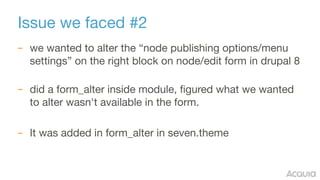 Issue we faced #2
– we wanted to alter the “node publishing options/menu
settings” on the right block on node/edit form in drupal 8 
– did a form_alter inside module, figured what we wanted
to alter wasn't available in the form.

– It was added in form_alter in seven.theme
 