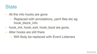 State
– All the info hooks are gone

– Replaced with annotations, yaml files etc eg
hook_block_info

– hook_init, hook_exit, hook_boot are gone.

– Alter hooks are still there

– Will likely be replaced with Event Listeners
 