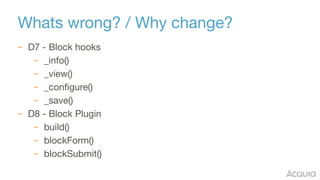Whats wrong? / Why change?
– D7 - Block hooks

– _info()

– _view()

– _configure()

– _save()

– D8 - Block Plugin

– build()

– blockForm()

– blockSubmit()
 