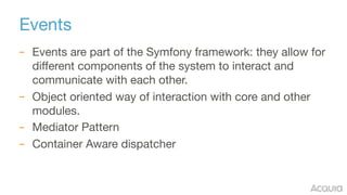 Events
– Events are part of the Symfony framework: they allow for
different components of the system to interact and
communicate with each other.

– Object oriented way of interaction with core and other
modules.

– Mediator Pattern

– Container Aware dispatcher
 