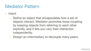 Mediator Pattern
– Intent

– Define an object that encapsulates how a set of
objects interact. Mediator promotes loose coupling
by keeping objects from referring to each other
explicitly, and it lets you vary their interaction
independently.

– Design an intermediary to decouple many peers.
 