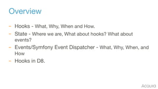 Overview
– Hooks - What, Why, When and How.

– State - Where we are, What about hooks? What about
events?

– Events/Symfony Event Dispatcher - What, Why, When, and
How

– Hooks in D8.
 