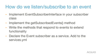 How do we listen/subscribe to an event
– Implement EventSubscriberInterface in your subscriber
class

– Implement the getSubscribedEvents() method 

– Write the methods that respond to events to extend
functionality

– Declare the Event subscriber as a service. Add to the
services.yml
 