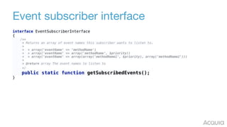 Event subscriber interface
interface EventSubscriberInterface 
{ 
/** 
* Returns an array of event names this subscriber wants to listen to. 
* 
* * array('eventName' => 'methodName') 
* * array('eventName' => array('methodName', $priority)) 
* * array('eventName' => array(array('methodName1', $priority), array('methodName2'))) 
* 
* @return array The event names to listen to 
*/ 
public static function getSubscribedEvents(); 
}
 
