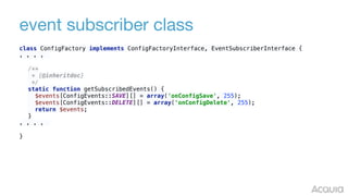 event subscriber class
class ConfigFactory implements ConfigFactoryInterface, EventSubscriberInterface {
. . . .
/** 
* {@inheritdoc} 
*/ 
static function getSubscribedEvents() { 
$events[ConfigEvents::SAVE][] = array('onConfigSave', 255); 
$events[ConfigEvents::DELETE][] = array('onConfigDelete', 255); 
return $events; 
}
. . . .
}
 