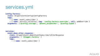 services.yml
config.factory: 
class: DrupalCoreConfigConfigFactory 
tags: 
- { name: event_subscriber } 
- { name: service_collector, tag: 'config.factory.override', call: addOverride } 
arguments: ['@config.storage', '@event_dispatcher', ‘@config.typed']
services: 
event_demo.alter_response: 
class: Drupalevent_demoEventSubscriberAlterResponse 
arguments: [ '@logger.factory' ] 
tags: 
- { name: event_subscriber }
 