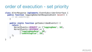 order of execution - set priority
class AlterResponse implements EventSubscriberInterface {
public function loggingDemo(GetResponseEvent $event) { 
// do something. 
} 
 
public static function getSubscribedEvents() { 
return [ 
KernelEvents::REQUEST => [‘loggingDemo’, 10],
KernelEvents::RESPONSE => [
[‘loggingDemoResp’, 10],
[‘somethingElse’, 20], 
]; 
}
}
 
