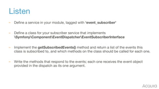 Listen
– Define a service in your module, tagged with ‘event_subscriber'
– Define a class for your subscriber service that implements
SymfonyComponentEventDispatcherEventSubscriberInterface

– Implement the getSubscribedEvents() method and return a list of the events this
class is subscribed to, and which methods on the class should be called for each one.

– Write the methods that respond to the events; each one receives the event object
provided in the dispatch as its one argument.
 
