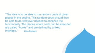 “The idea is to be able to run random code at given
places in the engine. This random code should then
be able to do whatever needed to enhance the
functionality. The places where code can be executed
are called “hooks” and are defined by a fixed
interface.” - Dries Buytaert.
 