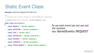 Static Event Class
namespace SymfonyComponentHttpKernel; 
 
/** 
* Contains all events thrown in the HttpKernel component. 
* 
* @author Bernhard Schussek <bschussek@gmail.com> 
*/ 
final class KernelEvents 
{ 
const REQUEST = 'kernel.request'; 
 
const EXCEPTION = 'kernel.exception'; 
const VIEW = 'kernel.view'; 
const CONTROLLER = 'kernel.controller'; 
 
const RESPONSE = 'kernel.response'; 
 
const TERMINATE = 'kernel.terminate'; 
const FINISH_REQUEST = 'kernel.finish_request'; 
}
To use each event you can use just
the constant
like: KernelEvents::REQUEST
 