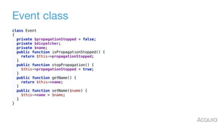 Event class
class Event 
{ 
private $propagationStopped = false; 
private $dispatcher; 
private $name; 
public function isPropagationStopped() { 
return $this->propagationStopped; 
} 
public function stopPropagation() { 
$this->propagationStopped = true; 
} 
public function getName() { 
return $this->name; 
} 
public function setName($name) { 
$this->name = $name; 
} 
}
 