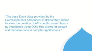 “The base Event class provided by the
EventDispatcher component is deliberately sparse
to allow the creation of API specific event objects
by inheritance using OOP. This allows for elegant
and readable code in complex applications.”
 