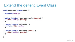 Extend the generic Event Class
class EventDemo extends Event { 
 
protected $config; 
 
 
public function __construct(Config $config) { 
$this->config = $config; 
} 
 
public function getConfig() { 
return $this->config; 
} 
 
public function setConfig($config) { 
$this->config = $config; 
} 
 
}
 