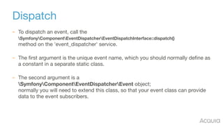 Dispatch
– To dispatch an event, call the  
SymfonyComponentEventDispatcherEventDispatchInterface::dispatch() 
method on the 'event_dispatcher' service. 


– The first argument is the unique event name, which you should normally define as
a constant in a separate static class.  
– The second argument is a  
SymfonyComponentEventDispatcherEvent object; 
normally you will need to extend this class, so that your event class can provide
data to the event subscribers.
 