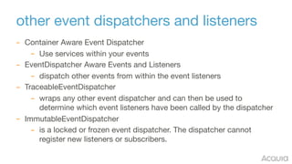 other event dispatchers and listeners
– Container Aware Event Dispatcher

– Use services within your events

– EventDispatcher Aware Events and Listeners

– dispatch other events from within the event listeners

– TraceableEventDispatcher

– wraps any other event dispatcher and can then be used to
determine which event listeners have been called by the dispatcher

– ImmutableEventDispatcher

– is a locked or frozen event dispatcher. The dispatcher cannot
register new listeners or subscribers.
 