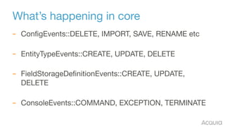 What’s happening in core
– ConfigEvents::DELETE, IMPORT, SAVE, RENAME etc 
– EntityTypeEvents::CREATE, UPDATE, DELETE 
– FieldStorageDefinitionEvents::CREATE, UPDATE,
DELETE 
– ConsoleEvents::COMMAND, EXCEPTION, TERMINATE
 