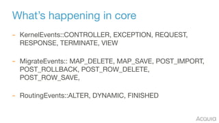 What’s happening in core
– KernelEvents::CONTROLLER, EXCEPTION, REQUEST,
RESPONSE, TERMINATE, VIEW 
– MigrateEvents:: MAP_DELETE, MAP_SAVE, POST_IMPORT,
POST_ROLLBACK, POST_ROW_DELETE,
POST_ROW_SAVE,  
– RoutingEvents::ALTER, DYNAMIC, FINISHED
 