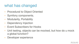 what has changed
– Procedural to Object Oriented

– Symfony components.

– Modularity, Portability

– Dependency Injection

– Event Subscribers for Hooks

– Unit testing. objects can be mocked, but how do u mock
a global function?

– Developer experience
 