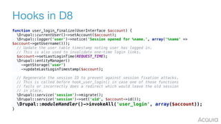 Hooks in D8
function user_login_finalize(UserInterface $account) { 
Drupal::currentUser()->setAccount($account); 
Drupal::logger('user')->notice('Session opened for %name.', array('%name' =>
$account->getUsername())); 
// Update the user table timestamp noting user has logged in. 
// This is also used to invalidate one-time login links. 
$account->setLastLoginTime(REQUEST_TIME); 
Drupal::entityManager() 
->getStorage('user') 
->updateLastLoginTimestamp($account); 
 
// Regenerate the session ID to prevent against session fixation attacks. 
// This is called before hook_user_login() in case one of those functions 
// fails or incorrectly does a redirect which would leave the old session 
// in place. 
Drupal::service('session')->migrate(); 
Drupal::service('session')->set('uid', $account->id()); 
Drupal::moduleHandler()->invokeAll('user_login', array($account)); 
}
 