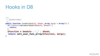 Hooks in D8
/** 
* {@inheritdoc} 
*/ 
public function invoke($module, $hook, array $args = array()) { 
if (!$this->implementsHook($module, $hook)) { 
return; 
} 
$function = $module . '_' . $hook; 
return call_user_func_array($function, $args); 
}
 