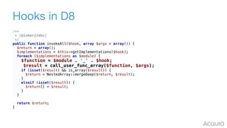 Hooks in D8
/** 
* {@inheritdoc} 
*/ 
public function invokeAll($hook, array $args = array()) { 
$return = array(); 
$implementations = $this->getImplementations($hook); 
foreach ($implementations as $module) { 
$function = $module . '_' . $hook; 
$result = call_user_func_array($function, $args); 
if (isset($result) && is_array($result)) { 
$return = NestedArray::mergeDeep($return, $result); 
} 
elseif (isset($result)) { 
$return[] = $result; 
} 
} 
 
return $return; 
}
 