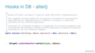 Hooks in D8 - alter()
/** 
* Passes alterable variables to specific hook_TYPE_alter() implementations. 
* 
* This dispatch function hands off the passed-in variables to type-specific 
* hook_TYPE_alter() implementations in modules. It ensures a consistent 
* interface for all altering operations. 
* 
* A maximum of 2 alterable arguments is supported. In case more arguments need 
* to be passed and alterable, modules provide additional variables assigned by 
* reference in the last $context argument
*/ 
public function alter($type, &$data, &$context1 = NULL, &$context2 = NULL);
Drupal::moduleHandler->alter($type, $data);
 