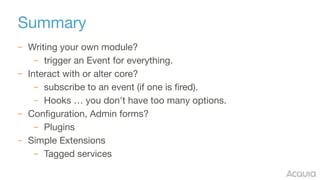 Summary
– Writing your own module?

– trigger an Event for everything.

– Interact with or alter core?

– subscribe to an event (if one is fired).

– Hooks … you don't have too many options.

– Configuration, Admin forms?

– Plugins

– Simple Extensions

– Tagged services
 