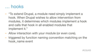 … hooks
– “To extend Drupal, a module need simply implement a
hook. When Drupal wishes to allow intervention from
modules, it determines which modules implement a hook
and calls that hook in all enabled modules that
implement it.”

– Allow interaction with your module (or even core).

– triggered by function naming convention matching on the
hook_name event
 